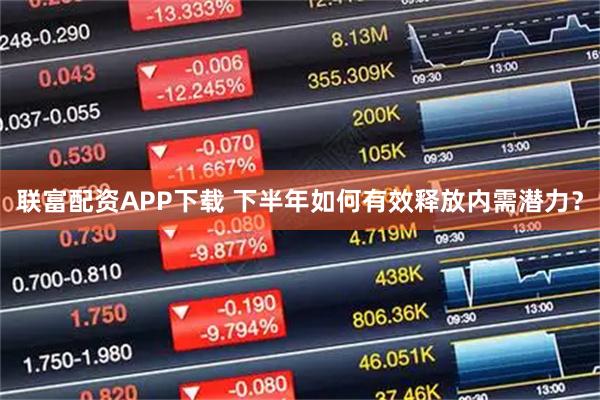 联富配资APP下载 下半年如何有效释放内需潜力？