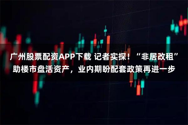 广州股票配资APP下载 记者实探！“非居改租”助楼市盘活资产，业内期盼配套政策再进一步