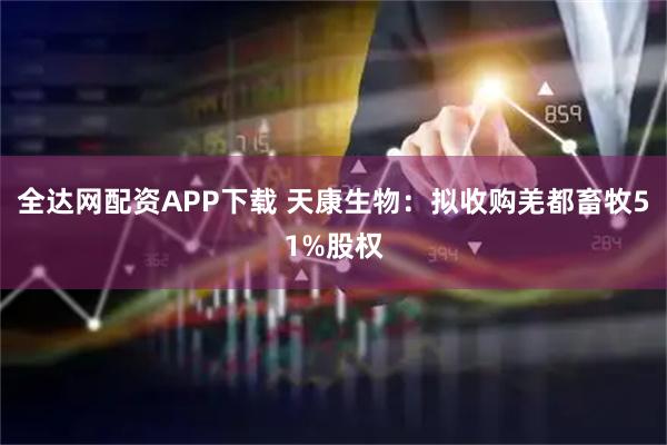 全达网配资APP下载 天康生物：拟收购羌都畜牧51%股权