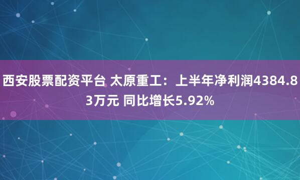 西安股票配资平台 太原重工：上半年净利润4384.83万元 同比增长5.92%