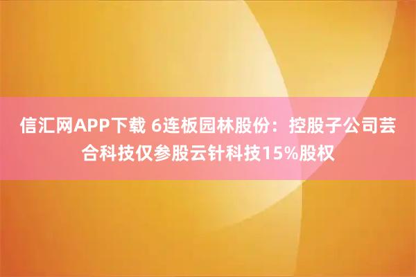 信汇网APP下载 6连板园林股份：控股子公司芸合科技仅参股云针科技15%股权