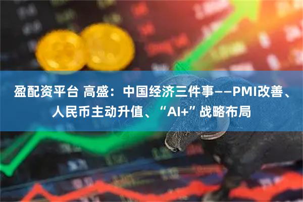 盈配资平台 高盛：中国经济三件事——PMI改善、人民币主动升值、“AI+”战略布局