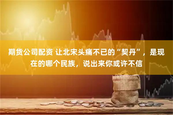 期货公司配资 让北宋头痛不已的“契丹”，是现在的哪个民族，说出来你或许不信