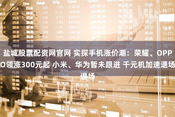 盐城股票配资网官网 实探手机涨价潮：荣耀、OPPO领涨300元起 小米、华为暂未跟进 千元机加速退场