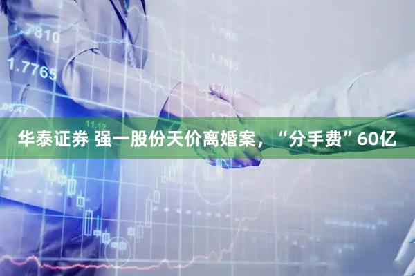 华泰证券 强一股份天价离婚案，“分手费”60亿